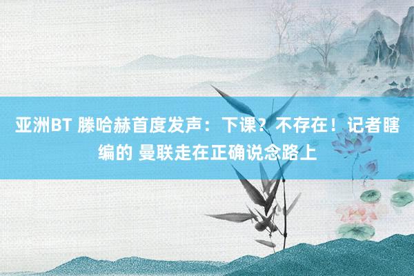 亚洲BT 滕哈赫首度发声：下课？不存在！记者瞎编的 曼联走在正确说念路上