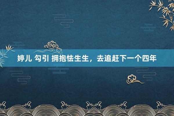 婷儿 勾引 拥抱怯生生，去追赶下一个四年