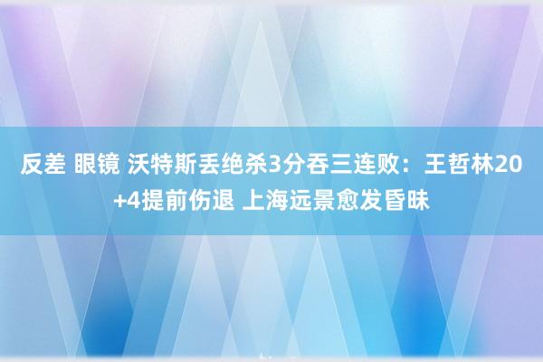 反差 眼镜 沃特斯丢绝杀3分吞三连败：王哲林20+4提前伤退 上海远景愈发昏昧