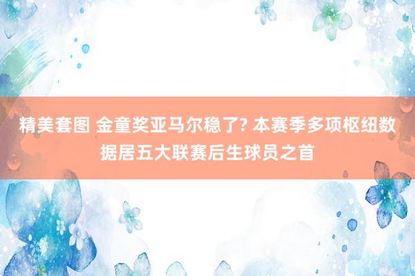 精美套图 金童奖亚马尔稳了? 本赛季多项枢纽数据居五大联赛后生球员之首