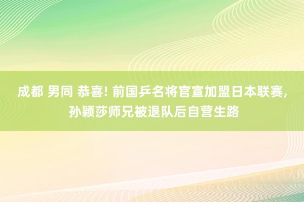 成都 男同 恭喜! 前国乒名将官宣加盟日本联赛， 孙颖莎师兄被退队后自营生路