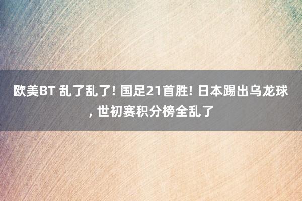 欧美BT 乱了乱了! 国足21首胜! 日本踢出乌龙球， 世初赛积分榜全乱了