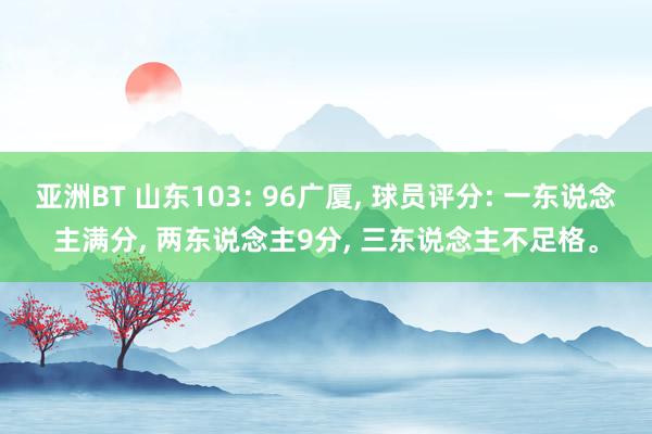 亚洲BT 山东103: 96广厦， 球员评分: 一东说念主满分， 两东说念主9分， 三东说念主不足格。