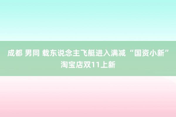 成都 男同 载东说念主飞艇进入满减 “国资小新”淘宝店双11上新