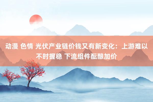 动漫 色情 光伏产业链价钱又有新变化：上游难以不时握稳 下流组件酝酿加价