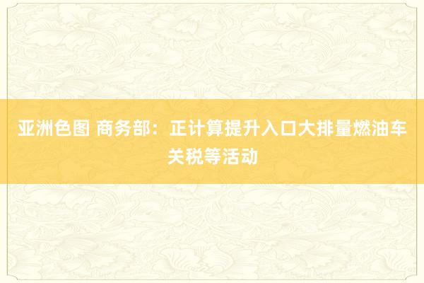 亚洲色图 商务部：正计算提升入口大排量燃油车关税等活动