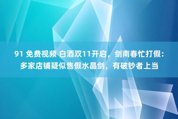 91 免费视频 白酒双11开启，剑南春忙打假：多家店铺疑似售假水晶剑，有破钞者上当