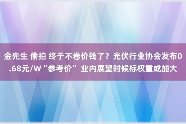 金先生 偷拍 终于不卷价钱了？光伏行业协会发布0.68元/W“参考价” 业内展望时候标权重或加大