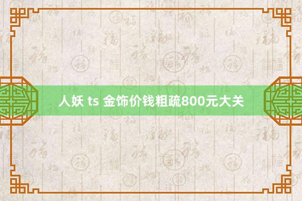 人妖 ts 金饰价钱粗疏800元大关