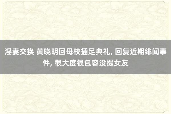 淫妻交换 黄晓明回母校插足典礼， 回复近期绯闻事件， 很大度很包容没提女友