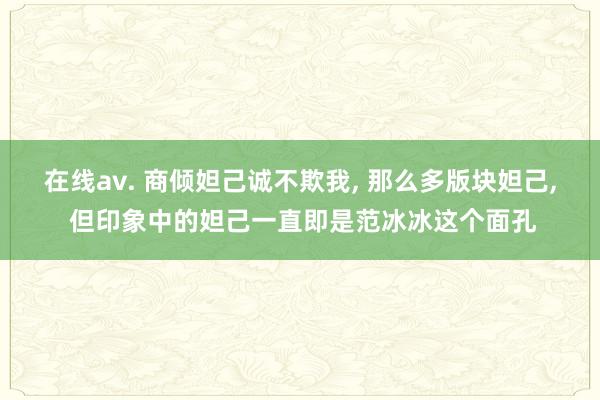 在线av. 商倾妲己诚不欺我， 那么多版块妲己， 但印象中的妲己一直即是范冰冰这个面孔