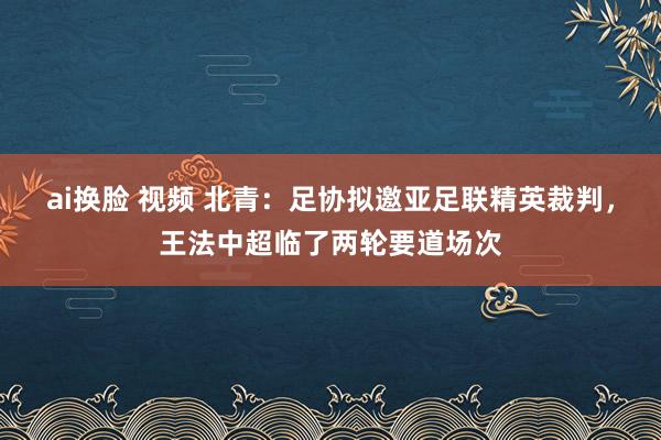 ai换脸 视频 北青：足协拟邀亚足联精英裁判，王法中超临了两轮要道场次