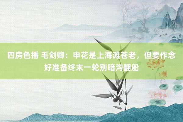 四房色播 毛剑卿：申花是上海滩苍老，但要作念好准备终末一轮别暗沟翻船