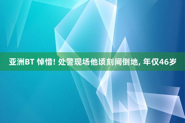 亚洲BT 悼惜! 处警现场他顷刻间倒地， 年仅46岁