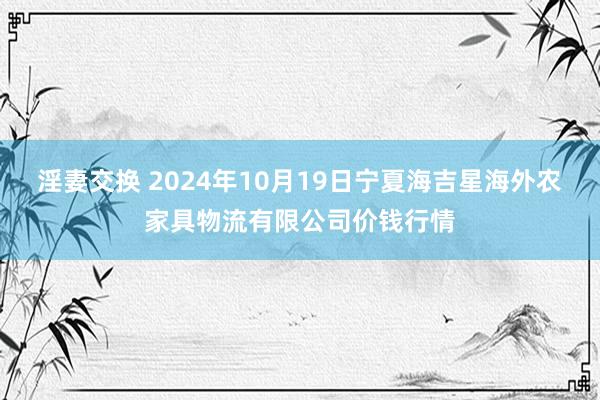 淫妻交换 2024年10月19日宁夏海吉星海外农家具物流有限公司价钱行情