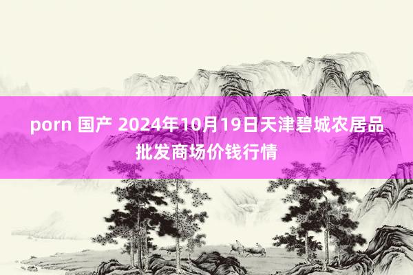 porn 国产 2024年10月19日天津碧城农居品批发商场价钱行情