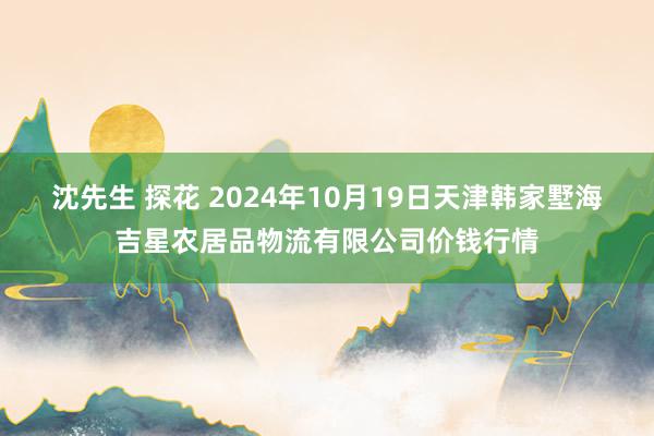 沈先生 探花 2024年10月19日天津韩家墅海吉星农居品物流有限公司价钱行情