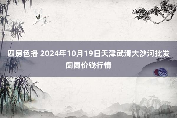 四房色播 2024年10月19日天津武清大沙河批发阛阓价钱行情