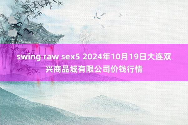 swing raw sex5 2024年10月19日大连双兴商品城有限公司价钱行情