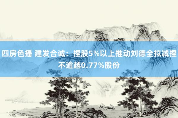 四房色播 建发合诚：捏股5%以上推动刘德全拟减捏不逾越0.77%股份