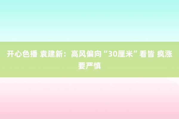 开心色播 袁建新：高风偏向“30厘米”看皆 疯涨要严慎