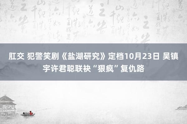 肛交 犯警笑剧《盐湖研究》定档10月23日 吴镇宇许君聪联袂“狠疯”复仇路