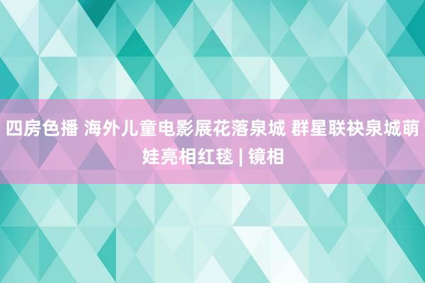 四房色播 海外儿童电影展花落泉城 群星联袂泉城萌娃亮相红毯 | 镜相