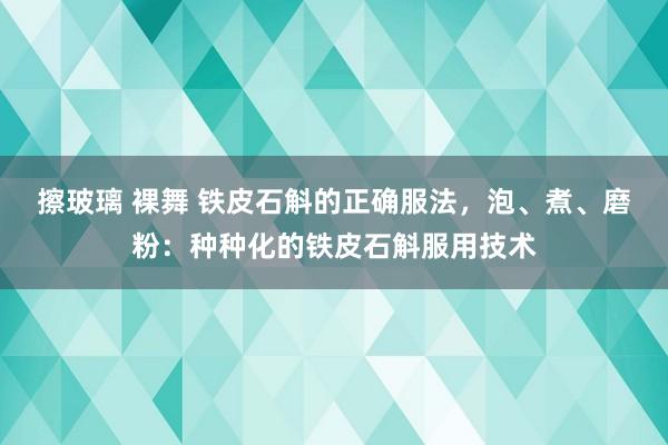 擦玻璃 裸舞 铁皮石斛的正确服法，泡、煮、磨粉：种种化的铁皮石斛服用技术