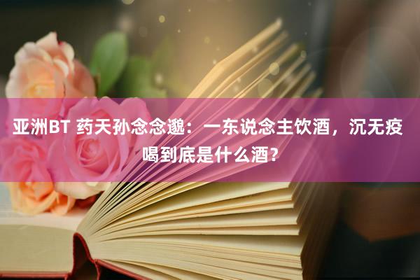 亚洲BT 药天孙念念邈：一东说念主饮酒，沉无疫 喝到底是什么酒？