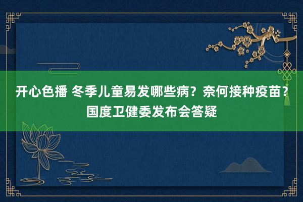 开心色播 冬季儿童易发哪些病？奈何接种疫苗？国度卫健委发布会答疑