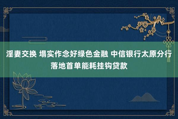 淫妻交换 塌实作念好绿色金融 中信银行太原分行落地首单能耗挂钩贷款