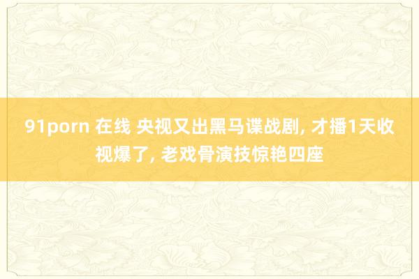 91porn 在线 央视又出黑马谍战剧， 才播1天收视爆了， 老戏骨演技惊艳四座