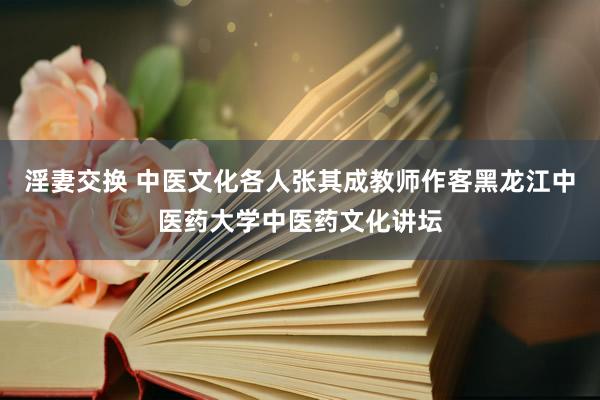 淫妻交换 中医文化各人张其成教师作客黑龙江中医药大学中医药文化讲坛