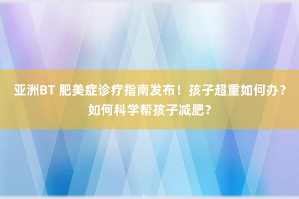 亚洲BT 肥美症诊疗指南发布！孩子超重如何办？如何科学帮孩子减肥？