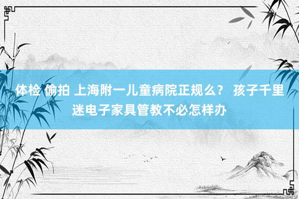 体检 偷拍 上海附一儿童病院正规么？ 孩子千里迷电子家具管教不必怎样办