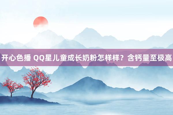 开心色播 QQ星儿童成长奶粉怎样样？含钙量至极高