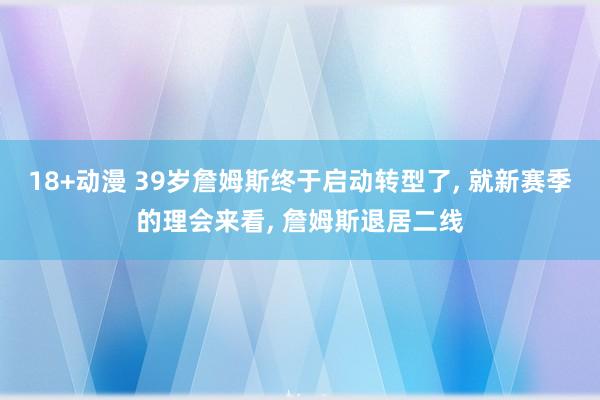 18+动漫 39岁詹姆斯终于启动转型了， 就新赛季的理会来看， 詹姆斯退居二线