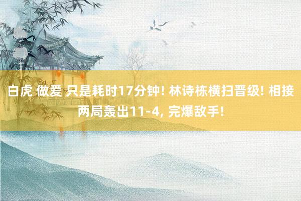 白虎 做爱 只是耗时17分钟! 林诗栋横扫晋级! 相接两局轰出11-4， 完爆敌手!