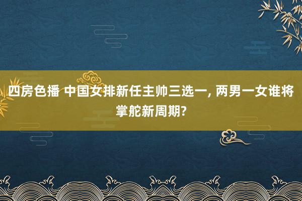 四房色播 中国女排新任主帅三选一， 两男一女谁将掌舵新周期?