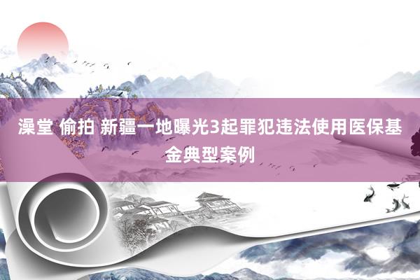 澡堂 偷拍 新疆一地曝光3起罪犯违法使用医保基金典型案例