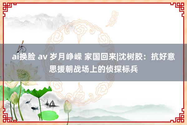 ai换脸 av 岁月峥嵘 家国回来|沈树胶：抗好意思援朝战场上的侦探标兵