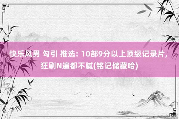 快乐风男 勾引 推选: 10部9分以上顶级记录片， 狂刷N遍都不腻(铭记储藏哈)