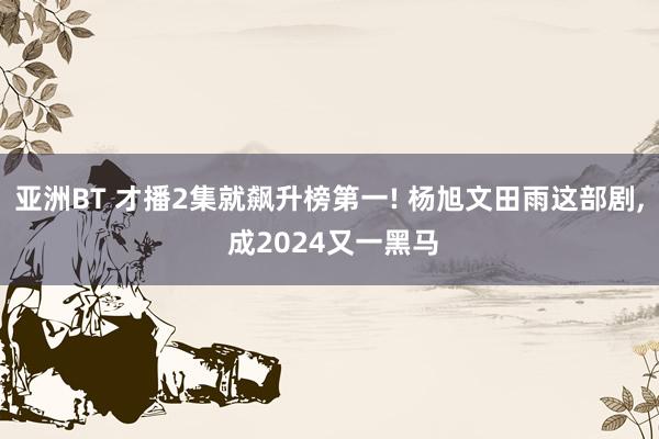 亚洲BT 才播2集就飙升榜第一! 杨旭文田雨这部剧， 成2024又一黑马