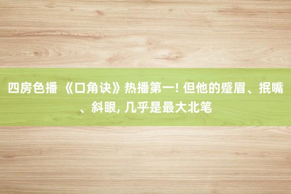 四房色播 《口角诀》热播第一! 但他的蹙眉、抿嘴、斜眼， 几乎是最大北笔