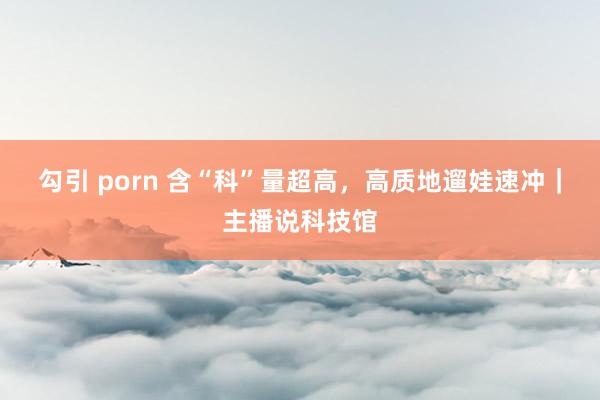 勾引 porn 含“科”量超高，高质地遛娃速冲｜主播说科技馆