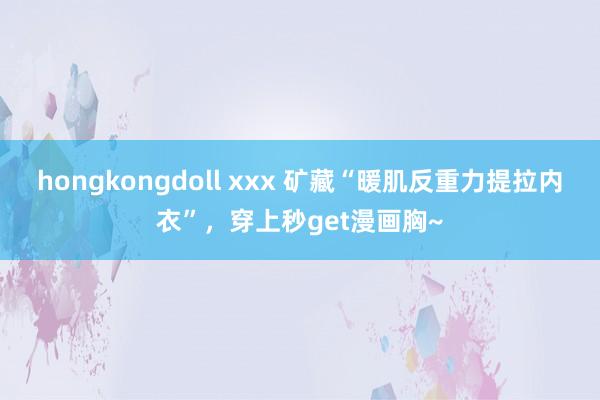 hongkongdoll xxx 矿藏“暖肌反重力提拉内衣”，穿上秒get漫画胸~