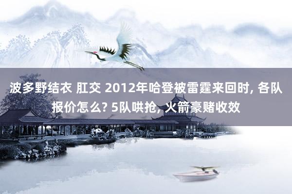 波多野结衣 肛交 2012年哈登被雷霆来回时， 各队报价怎么? 5队哄抢， 火箭豪赌收效