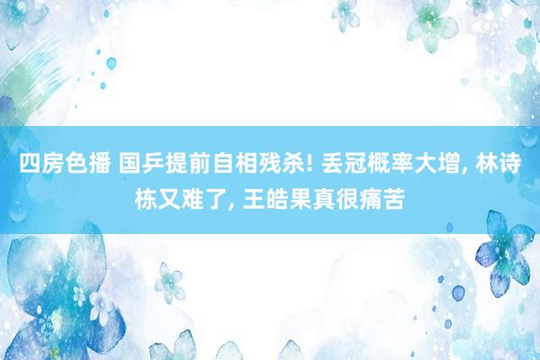 四房色播 国乒提前自相残杀! 丢冠概率大增， 林诗栋又难了， 王皓果真很痛苦