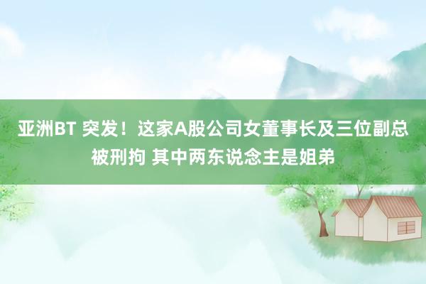 亚洲BT 突发！这家A股公司女董事长及三位副总被刑拘 其中两东说念主是姐弟