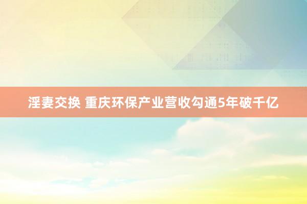 淫妻交换 重庆环保产业营收勾通5年破千亿